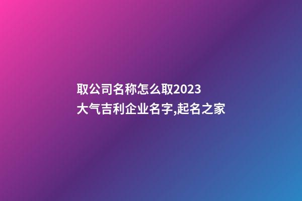 取公司名称怎么取2023 大气吉利企业名字,起名之家-第1张-公司起名-玄机派